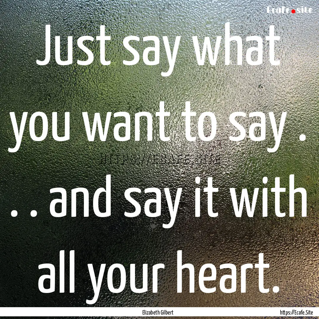 Just say what you want to say . . . and say.... : Quote by Elizabeth Gilbert