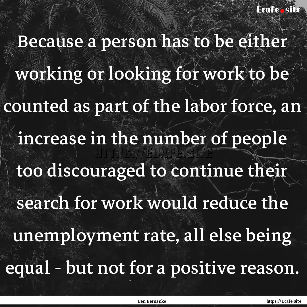 Because a person has to be either working.... : Quote by Ben Bernanke