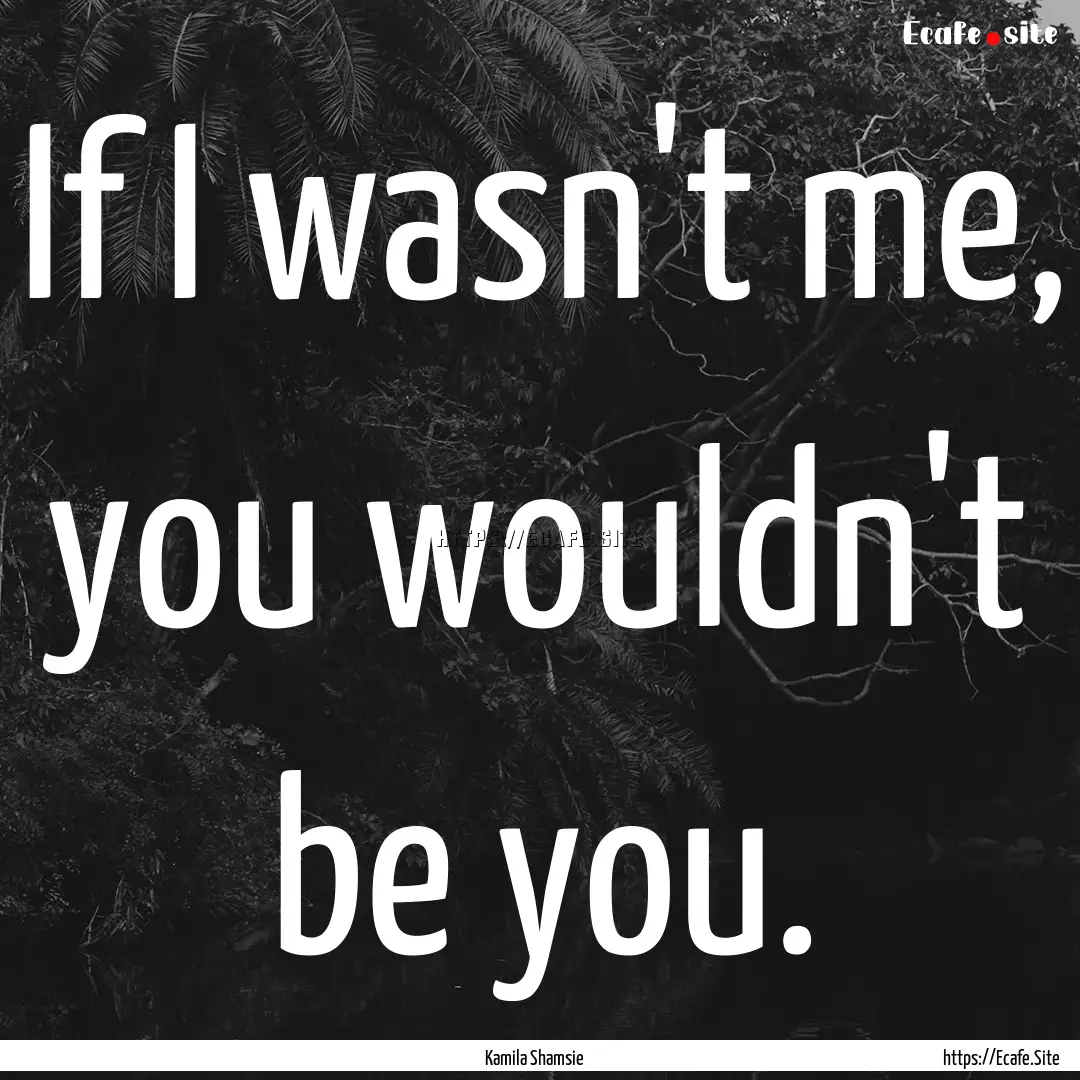 If I wasn't me, you wouldn't be you. : Quote by Kamila Shamsie