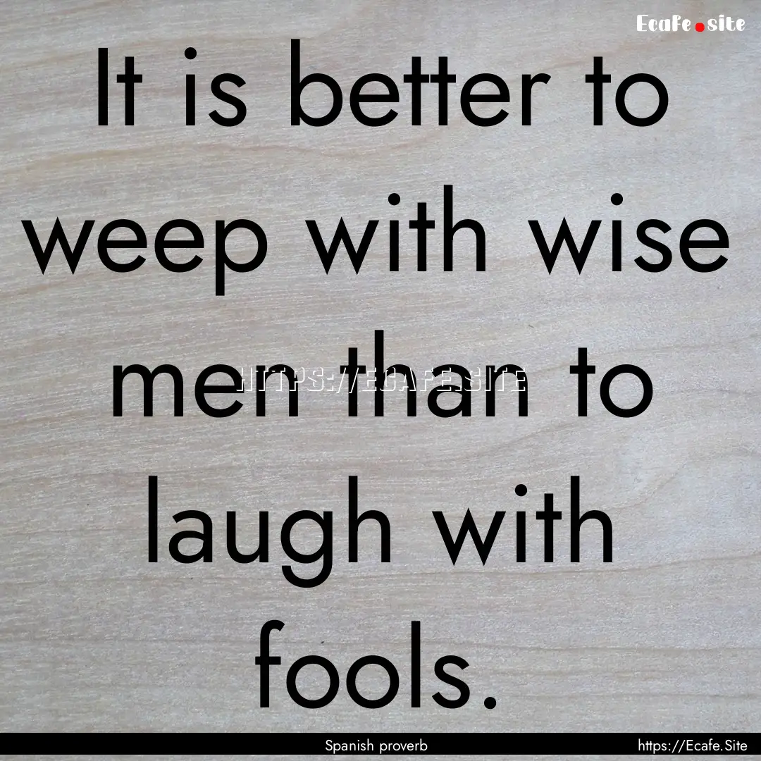 It is better to weep with wise men than to.... : Quote by Spanish proverb