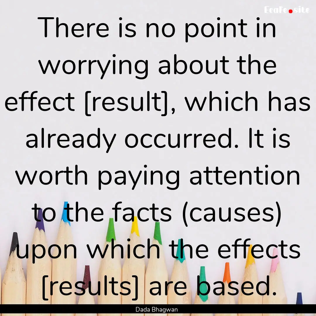 There is no point in worrying about the effect.... : Quote by Dada Bhagwan