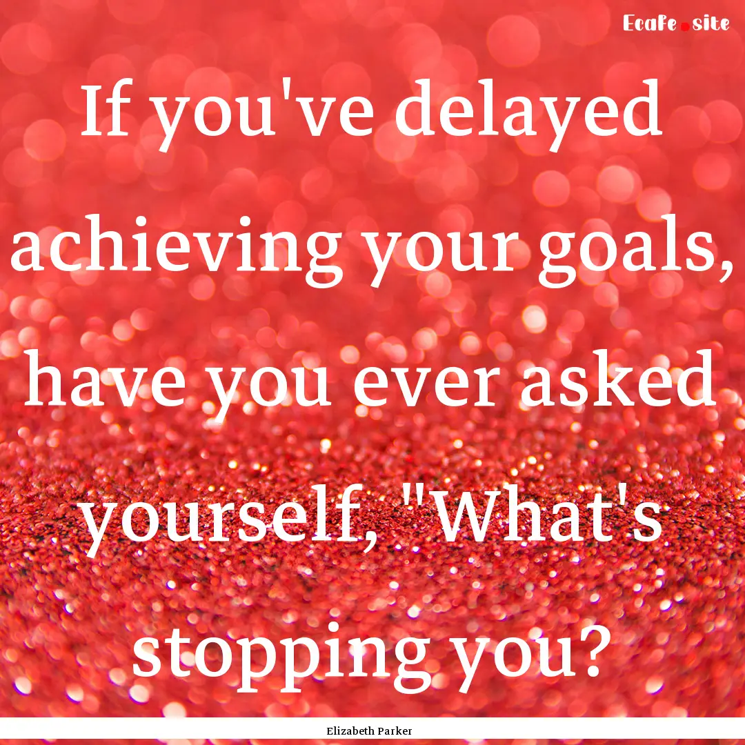 If you've delayed achieving your goals, have.... : Quote by Elizabeth Parker