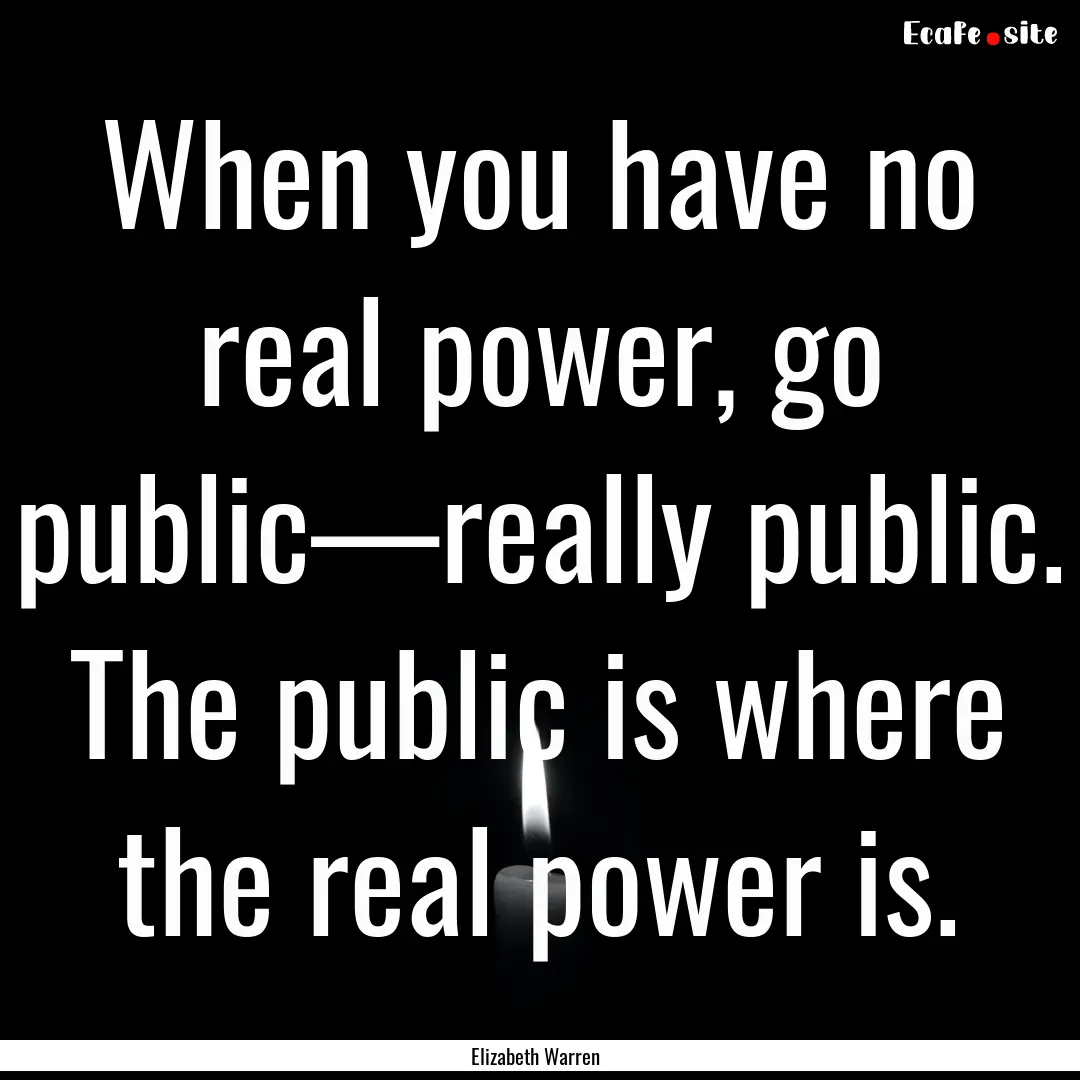 When you have no real power, go public—really.... : Quote by Elizabeth Warren