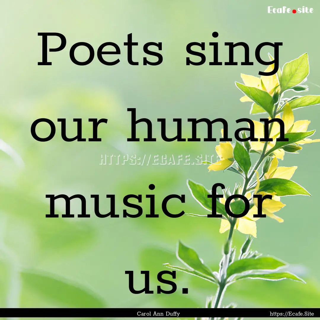 Poets sing our human music for us. : Quote by Carol Ann Duffy