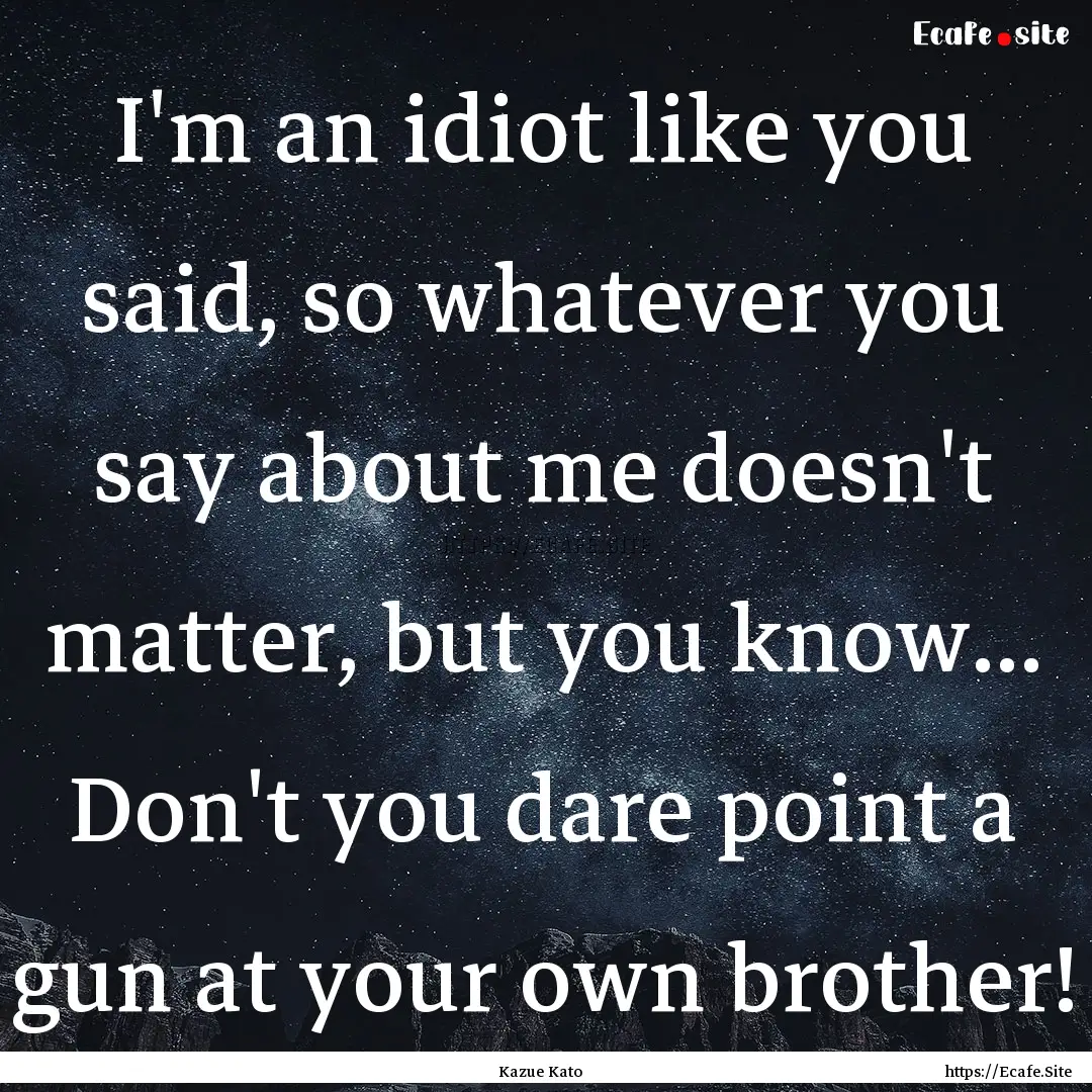 I'm an idiot like you said, so whatever you.... : Quote by Kazue Kato