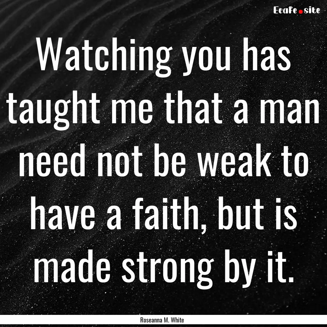 Watching you has taught me that a man need.... : Quote by Roseanna M. White