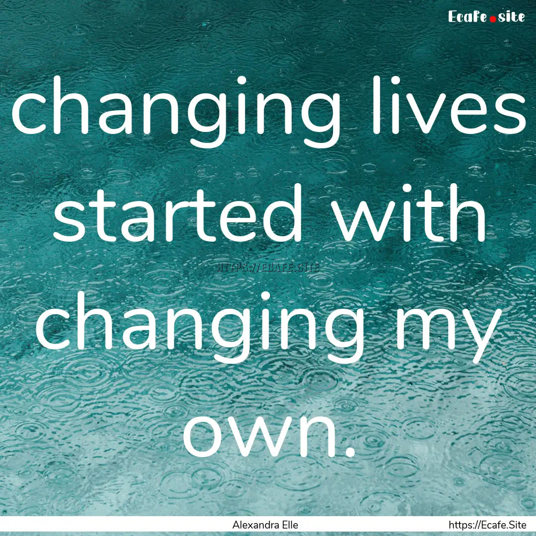 changing lives started with changing my own..... : Quote by Alexandra Elle