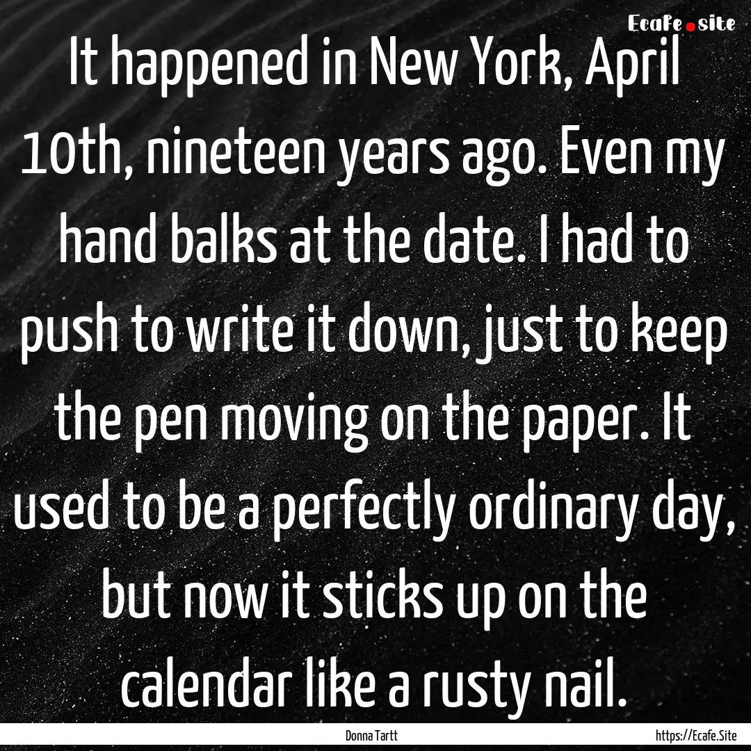 It happened in New York, April 10th, nineteen.... : Quote by Donna Tartt