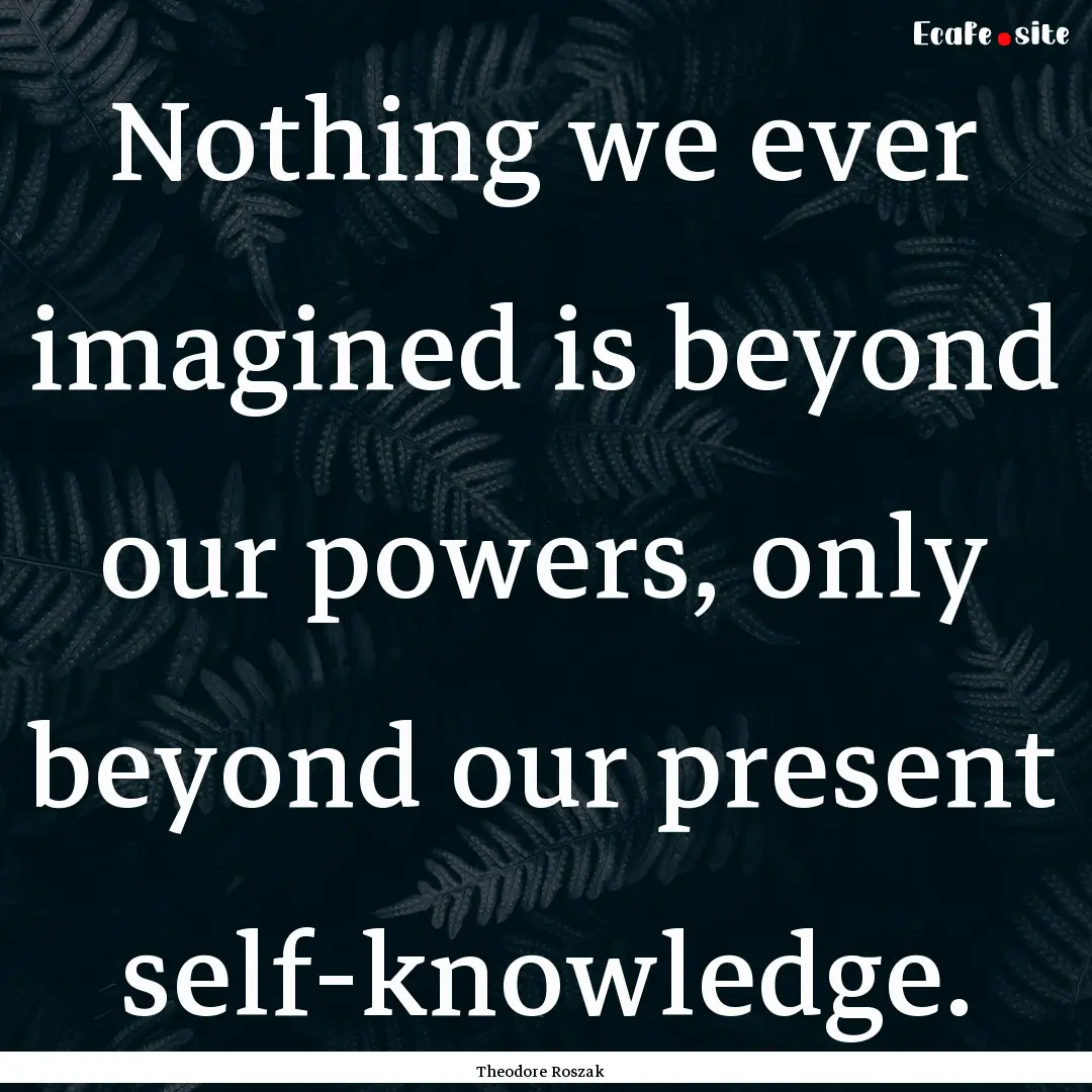 Nothing we ever imagined is beyond our powers,.... : Quote by Theodore Roszak