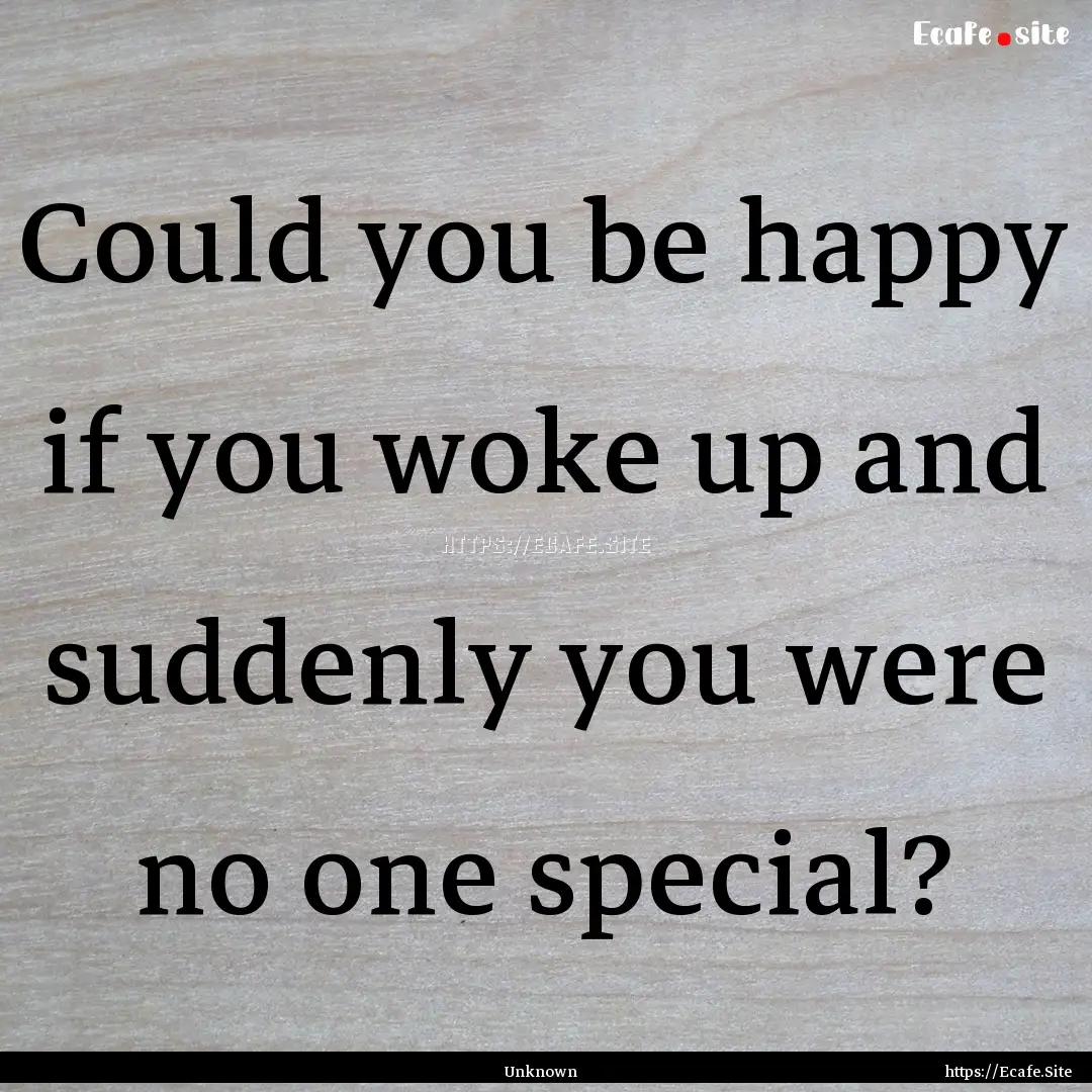 Could you be happy if you woke up and suddenly.... : Quote by Unknown