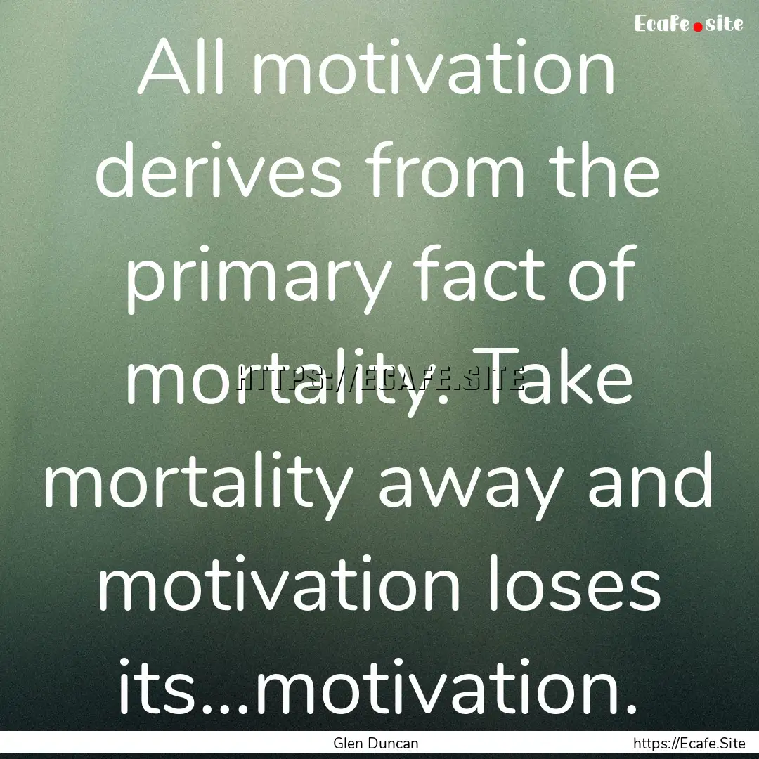 All motivation derives from the primary fact.... : Quote by Glen Duncan