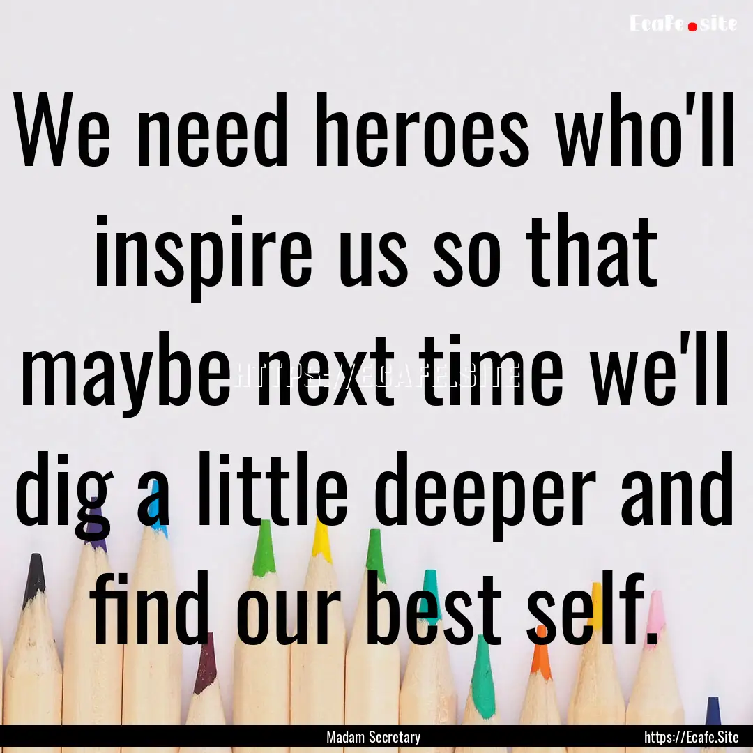 We need heroes who'll inspire us so that.... : Quote by Madam Secretary