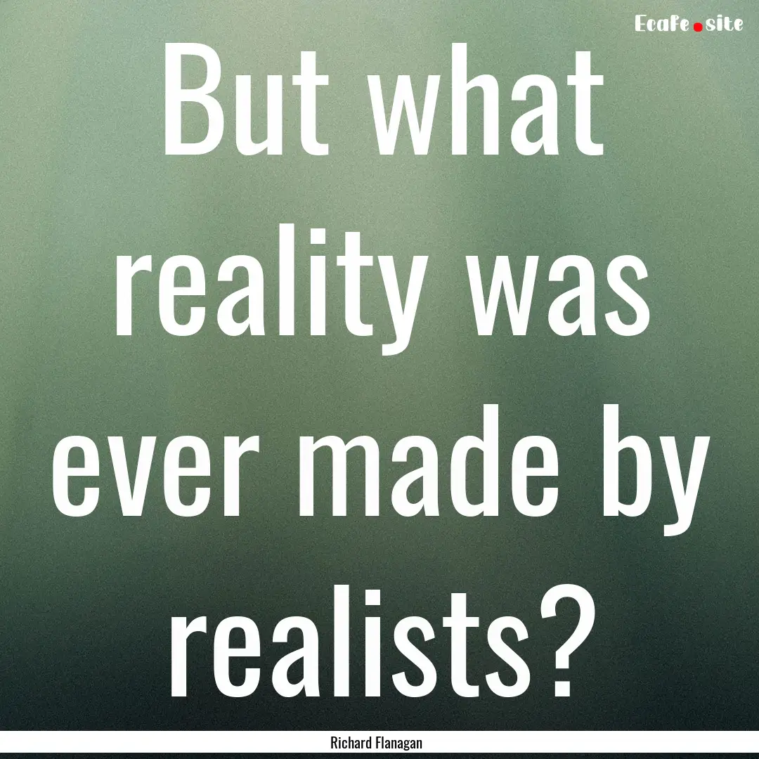 But what reality was ever made by realists?.... : Quote by Richard Flanagan