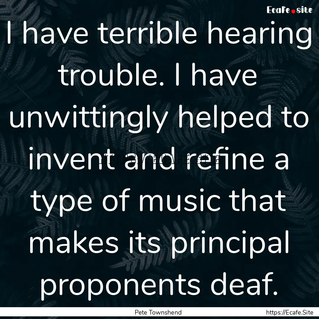 I have terrible hearing trouble. I have unwittingly.... : Quote by Pete Townshend