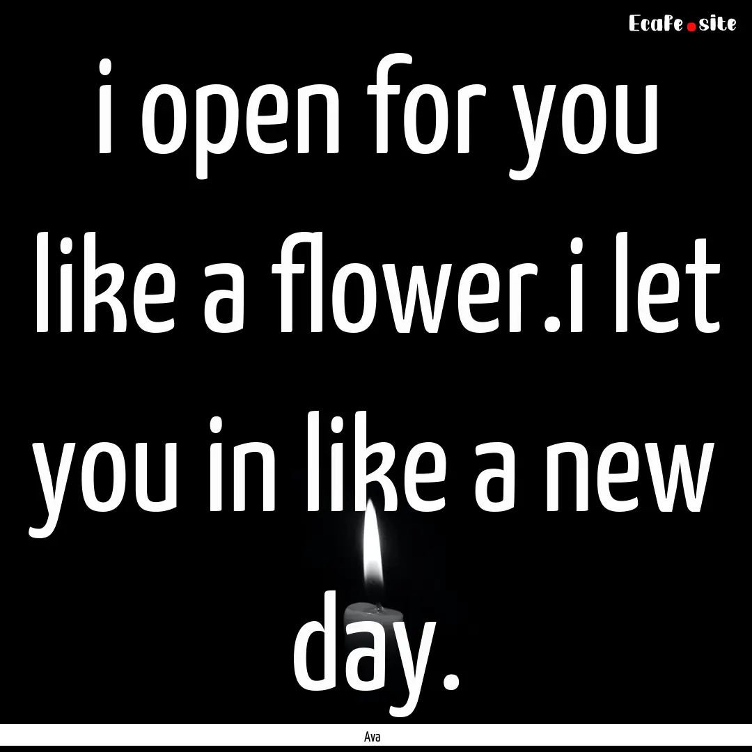 i open for you like a flower.i let you in.... : Quote by Ava