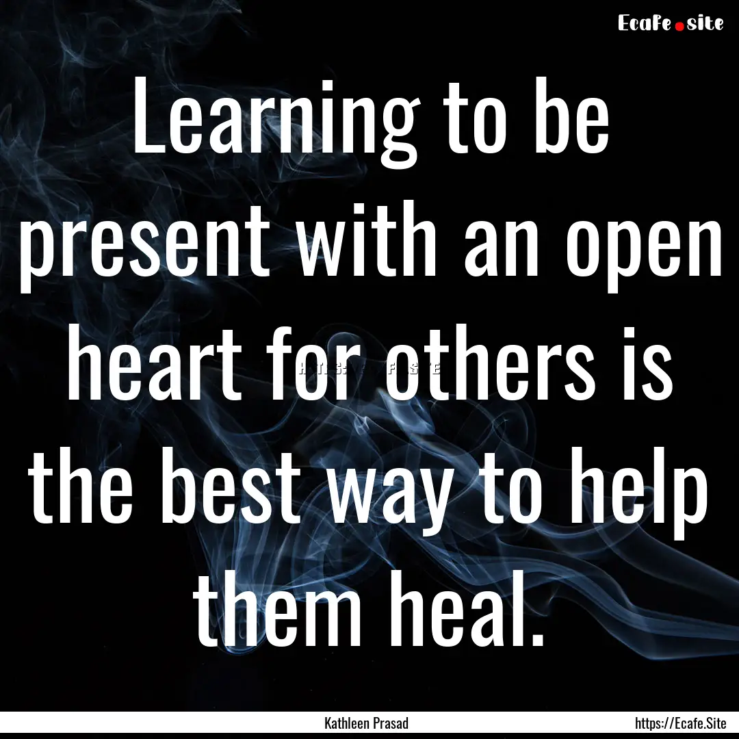 Learning to be present with an open heart.... : Quote by Kathleen Prasad