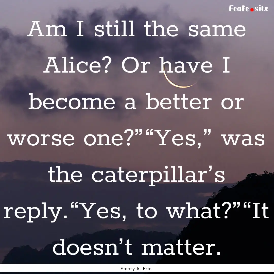 Am I still the same Alice? Or have I become.... : Quote by Emory R. Frie