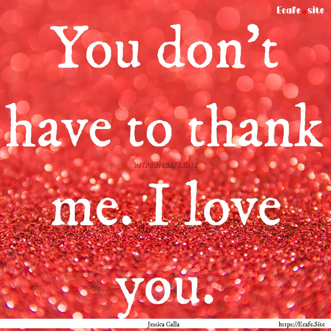 You don't have to thank me. I love you. : Quote by Jessica Calla