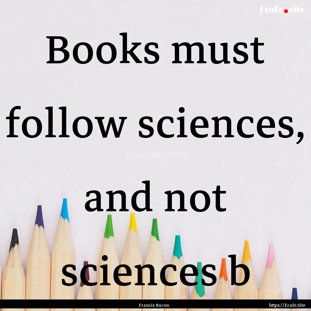 Books must follow sciences, and not sciences.... : Quote by Francis Bacon