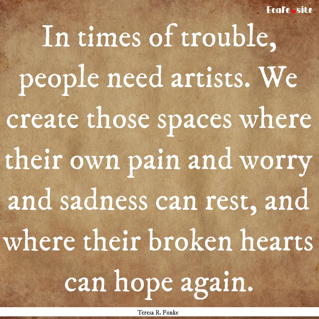 In times of trouble, people need artists..... : Quote by Teresa R. Funke