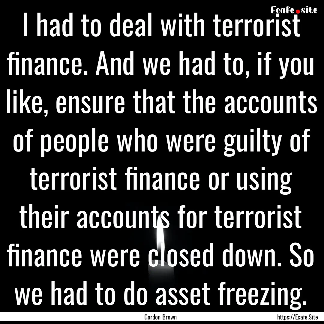 I had to deal with terrorist finance. And.... : Quote by Gordon Brown