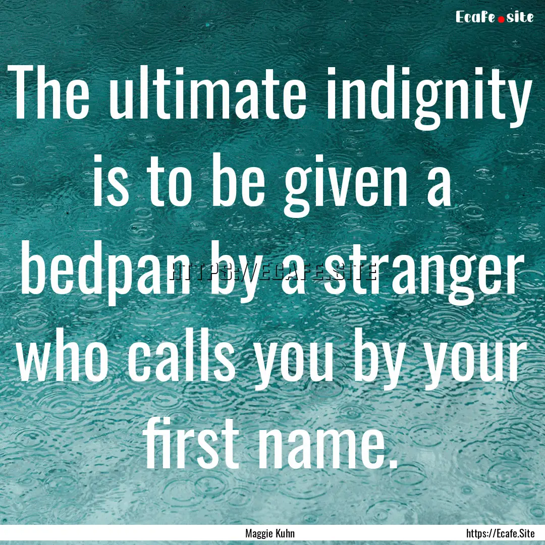 The ultimate indignity is to be given a bedpan.... : Quote by Maggie Kuhn