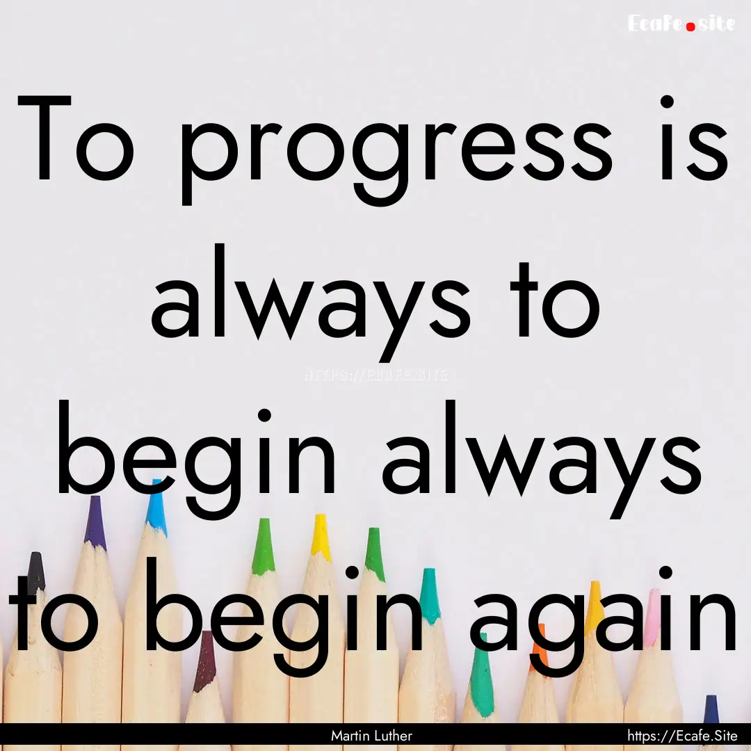 To progress is always to begin always to.... : Quote by Martin Luther