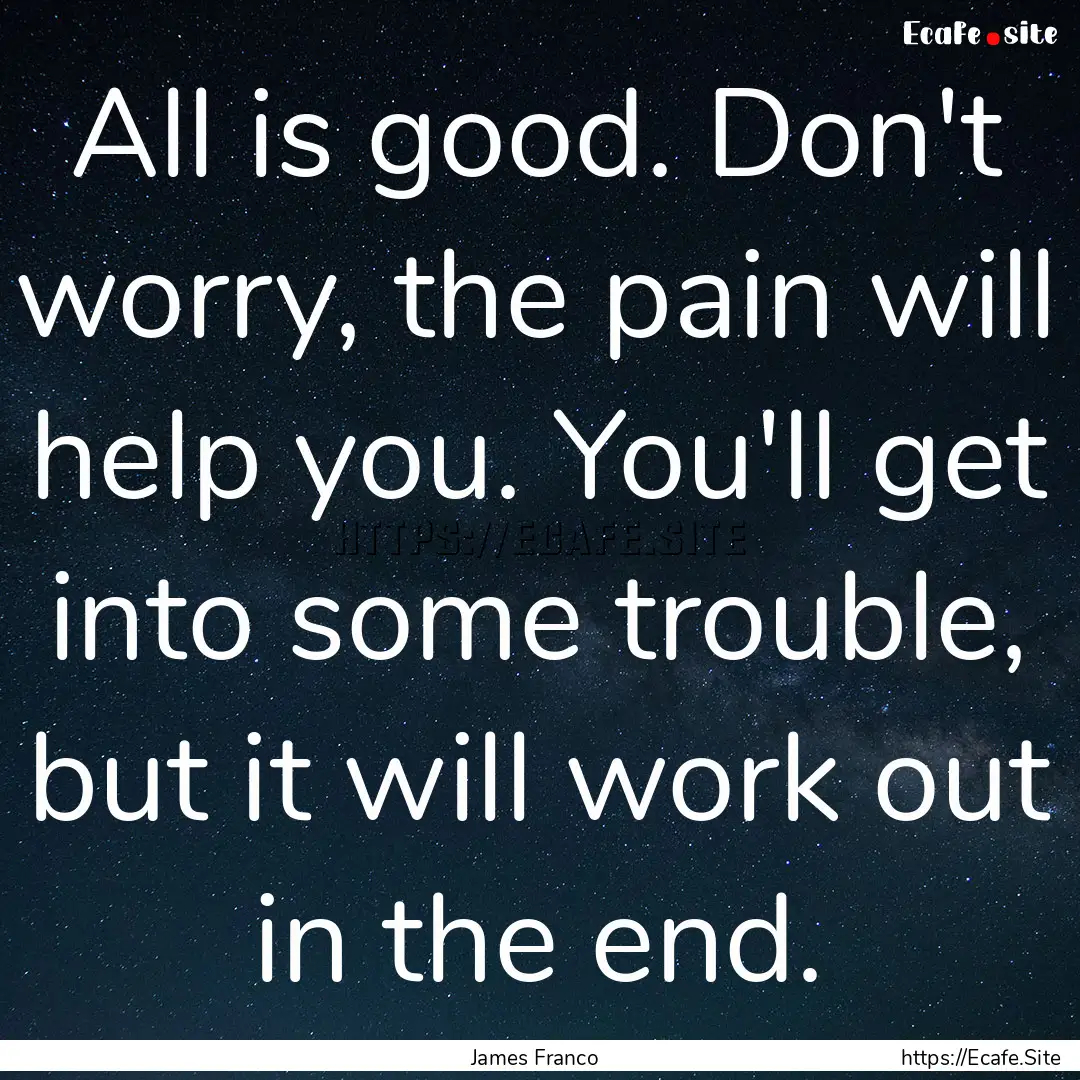 All is good. Don't worry, the pain will help.... : Quote by James Franco