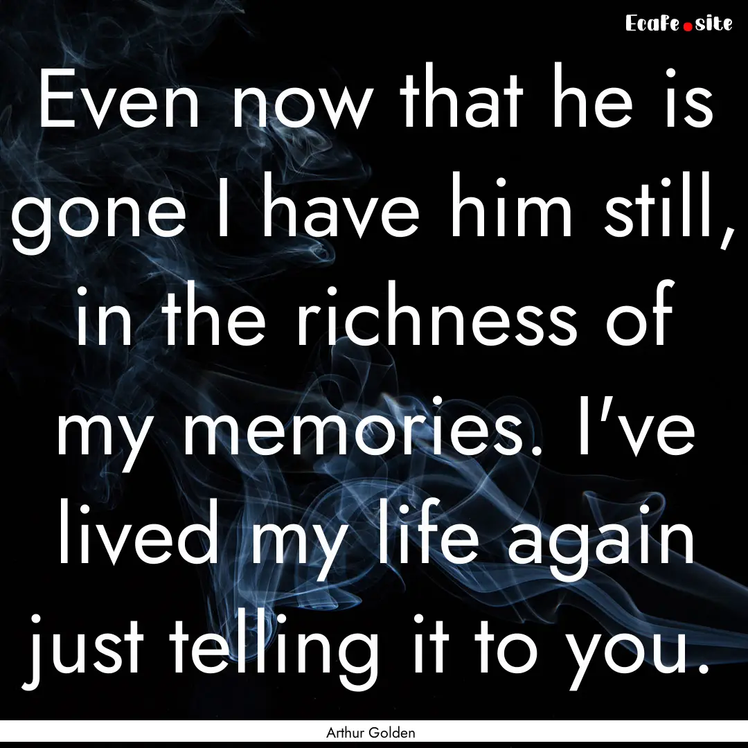 Even now that he is gone I have him still,.... : Quote by Arthur Golden