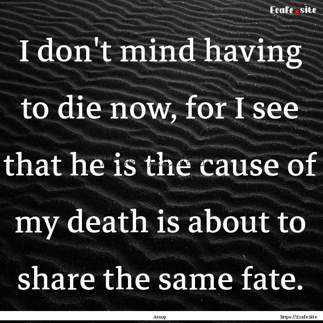 I don't mind having to die now, for I see.... : Quote by Aesop