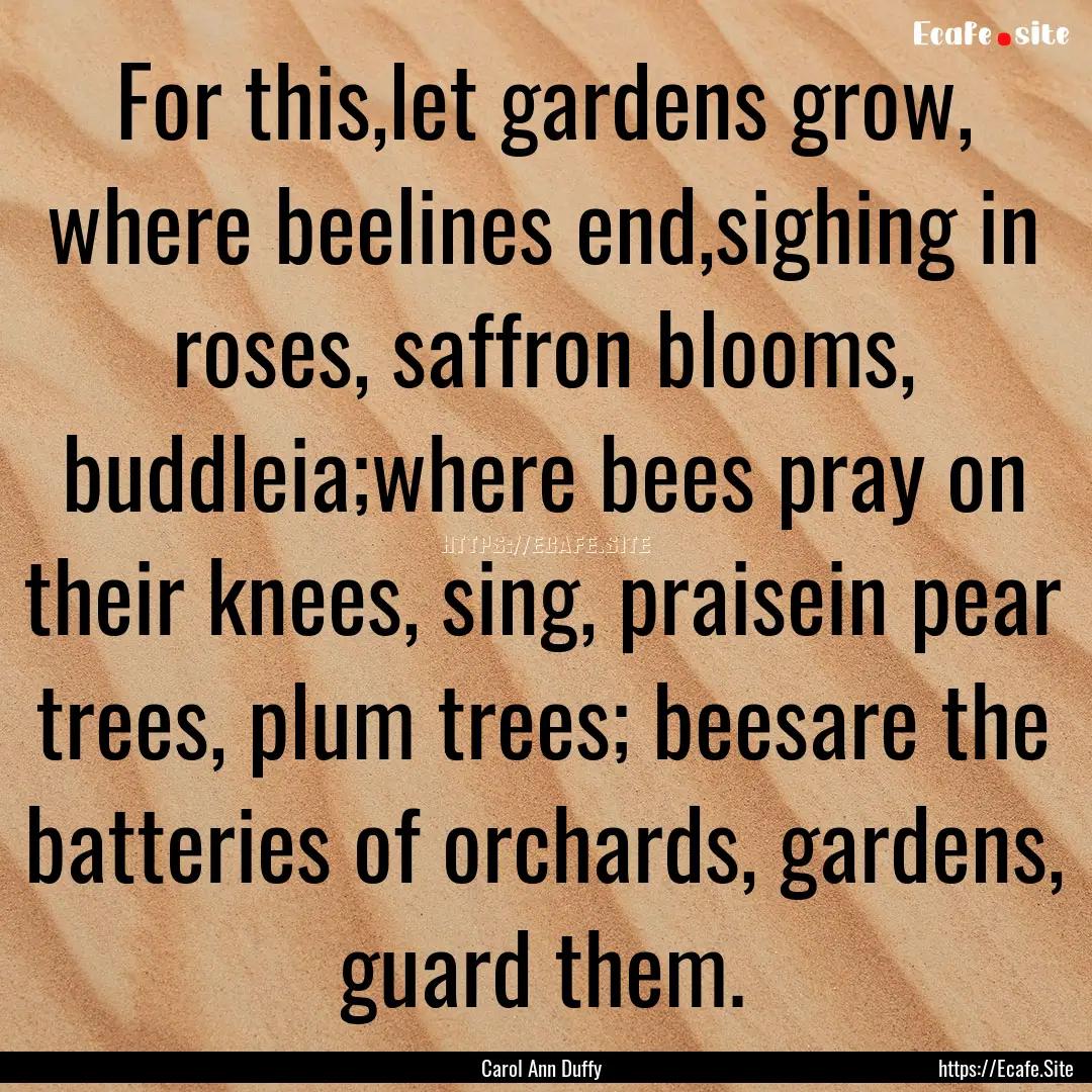 For this,let gardens grow, where beelines.... : Quote by Carol Ann Duffy