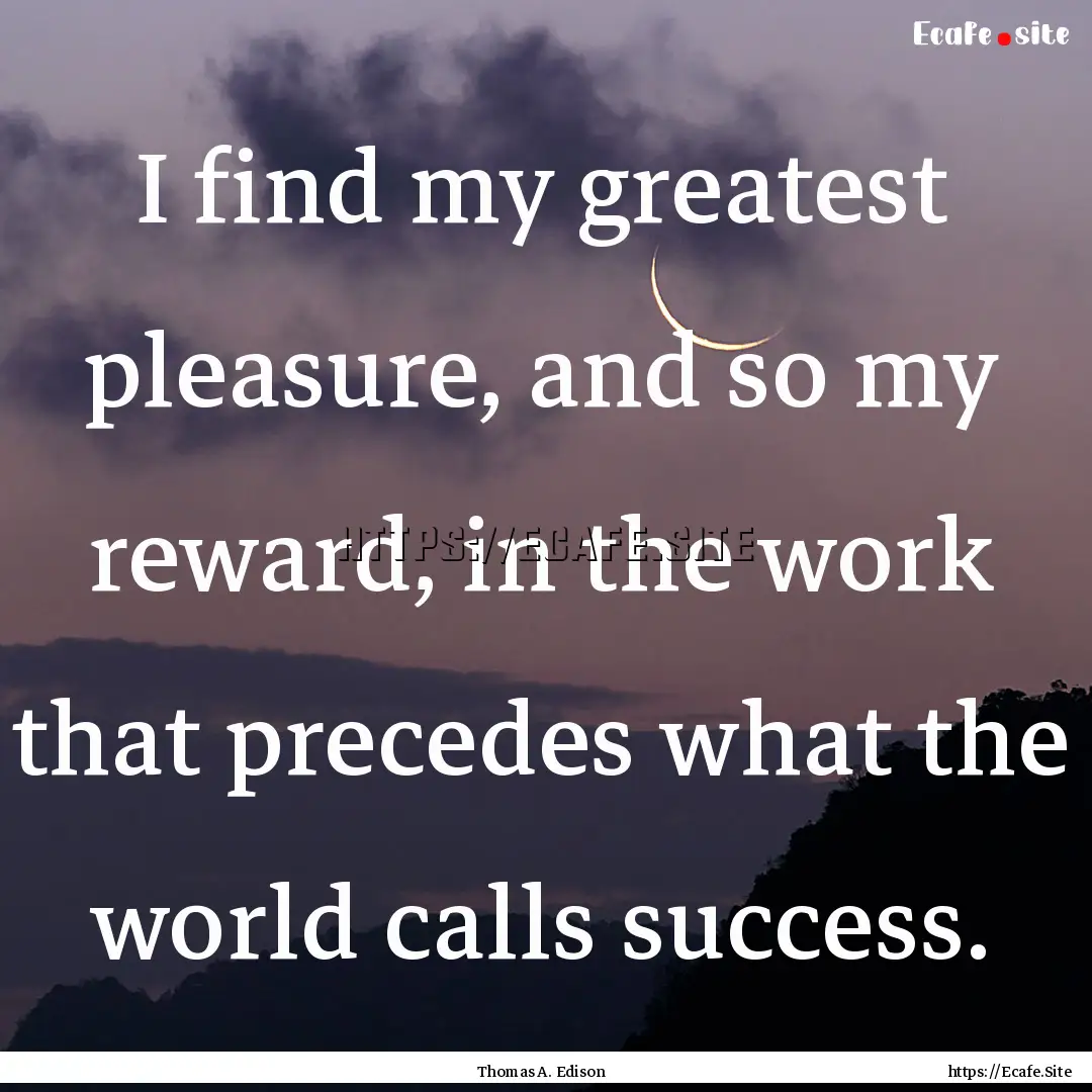 I find my greatest pleasure, and so my reward,.... : Quote by Thomas A. Edison