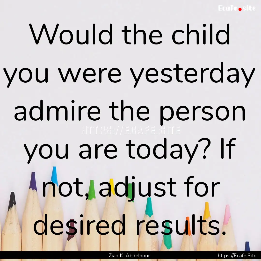 Would the child you were yesterday admire.... : Quote by Ziad K. Abdelnour