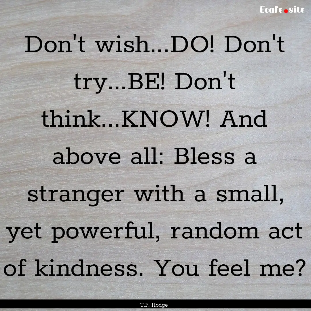 Don't wish...DO! Don't try...BE! Don't think...KNOW!.... : Quote by T.F. Hodge