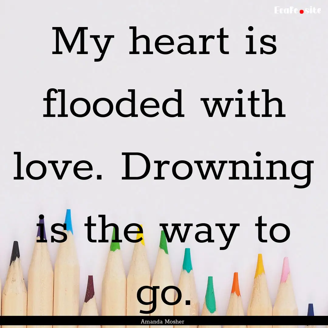 My heart is flooded with love. Drowning is.... : Quote by Amanda Mosher