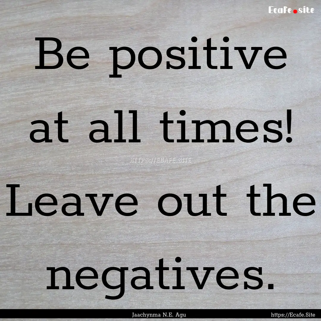 Be positive at all times! Leave out the negatives..... : Quote by Jaachynma N.E. Agu