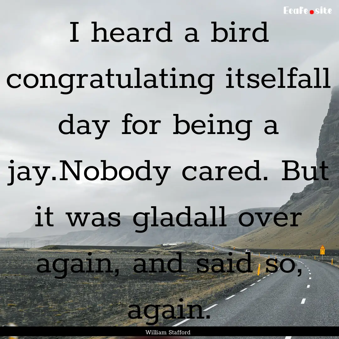 I heard a bird congratulating itselfall day.... : Quote by William Stafford