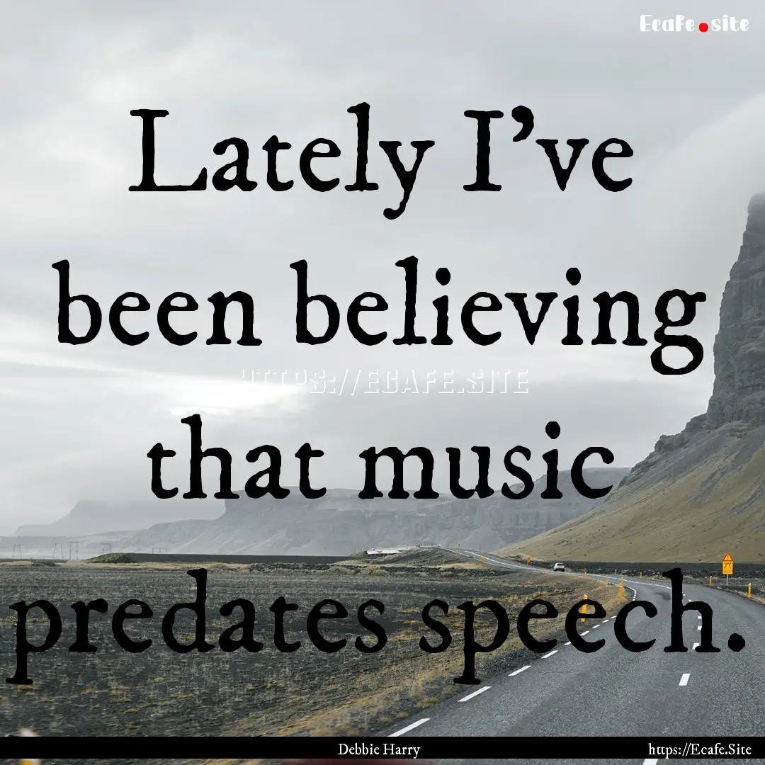 Lately I've been believing that music predates.... : Quote by Debbie Harry