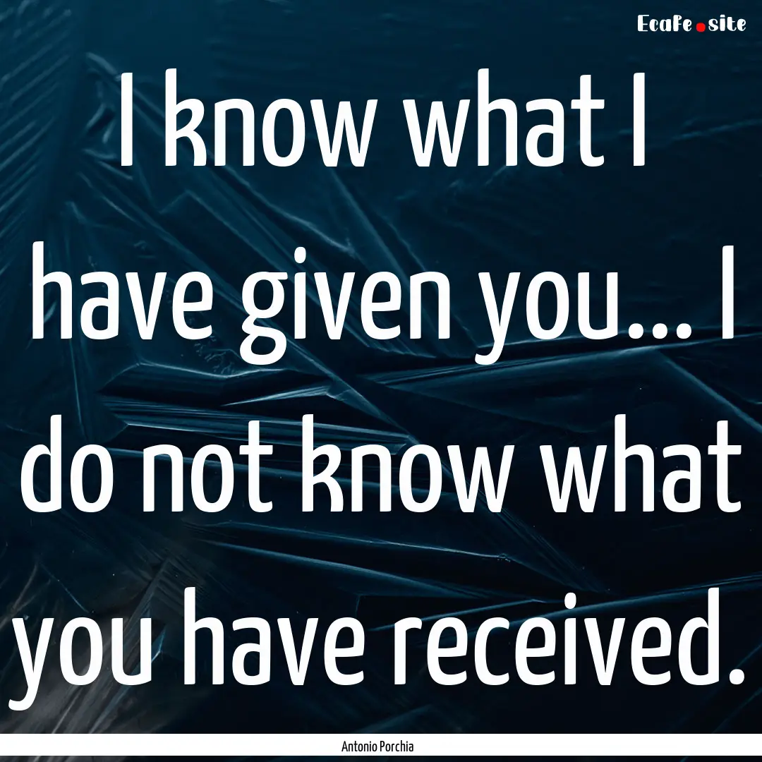 I know what I have given you... I do not.... : Quote by Antonio Porchia