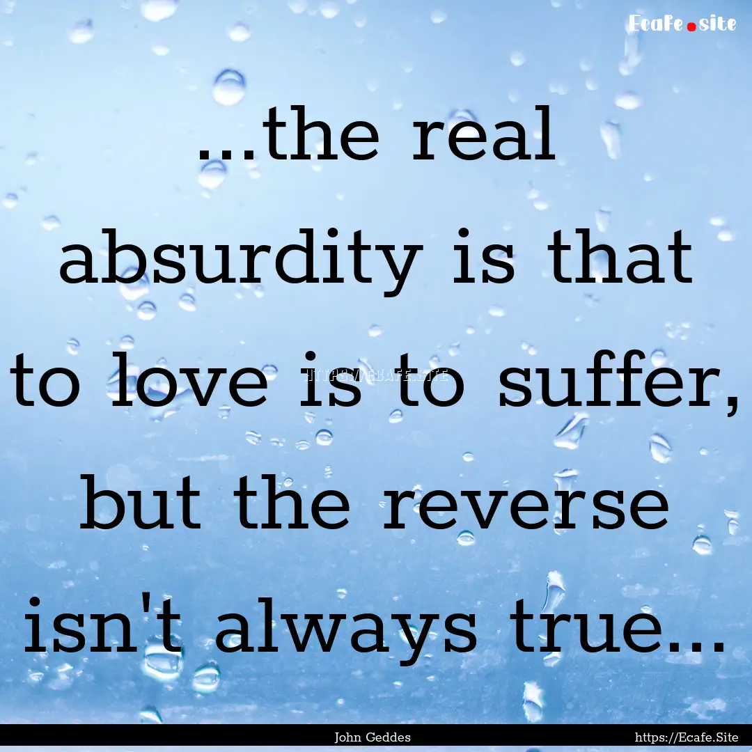 ...the real absurdity is that to love is.... : Quote by John Geddes