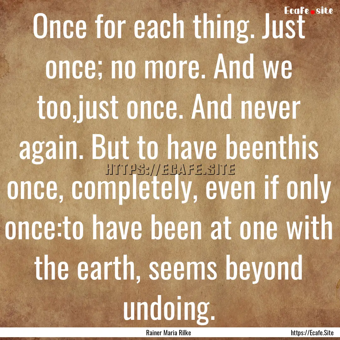 Once for each thing. Just once; no more..... : Quote by Rainer Maria Rilke