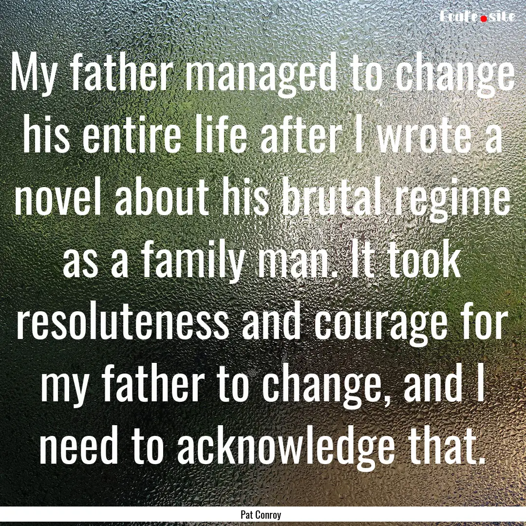 My father managed to change his entire life.... : Quote by Pat Conroy