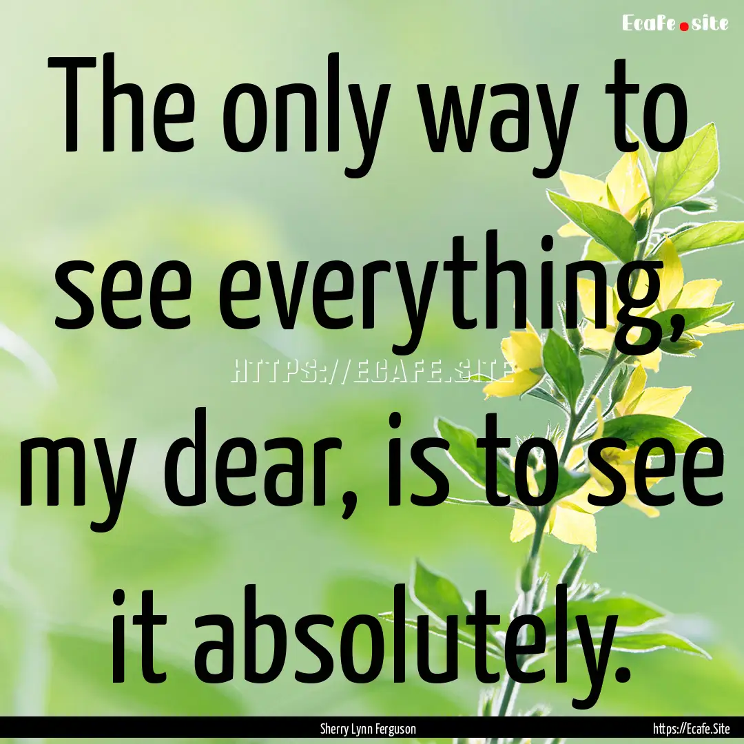 The only way to see everything, my dear,.... : Quote by Sherry Lynn Ferguson