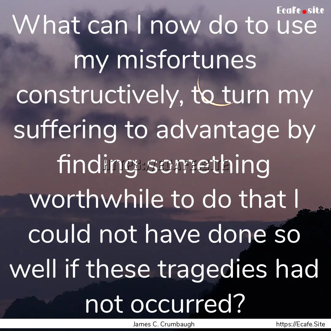 What can I now do to use my misfortunes constructively,.... : Quote by James C. Crumbaugh