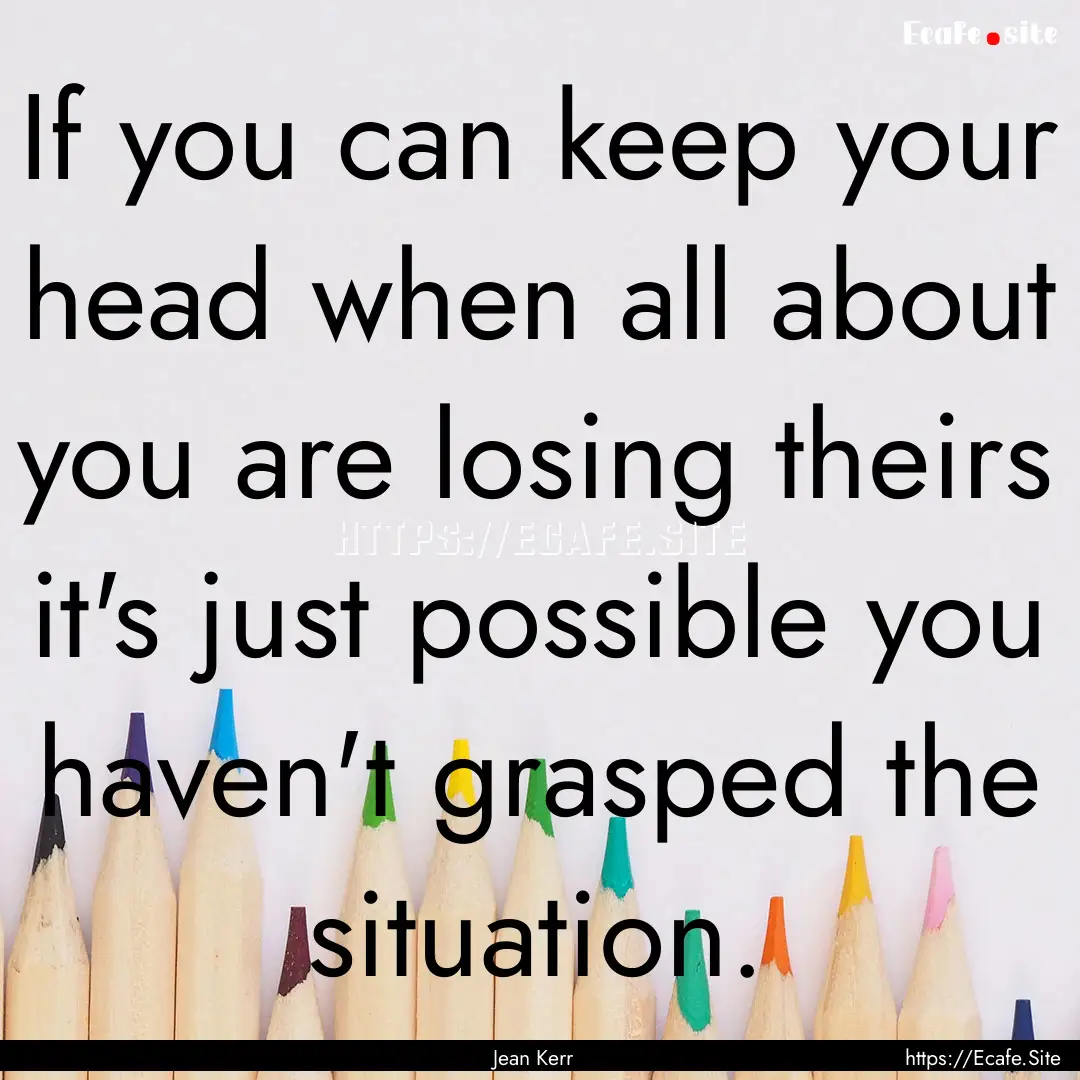 If you can keep your head when all about.... : Quote by Jean Kerr