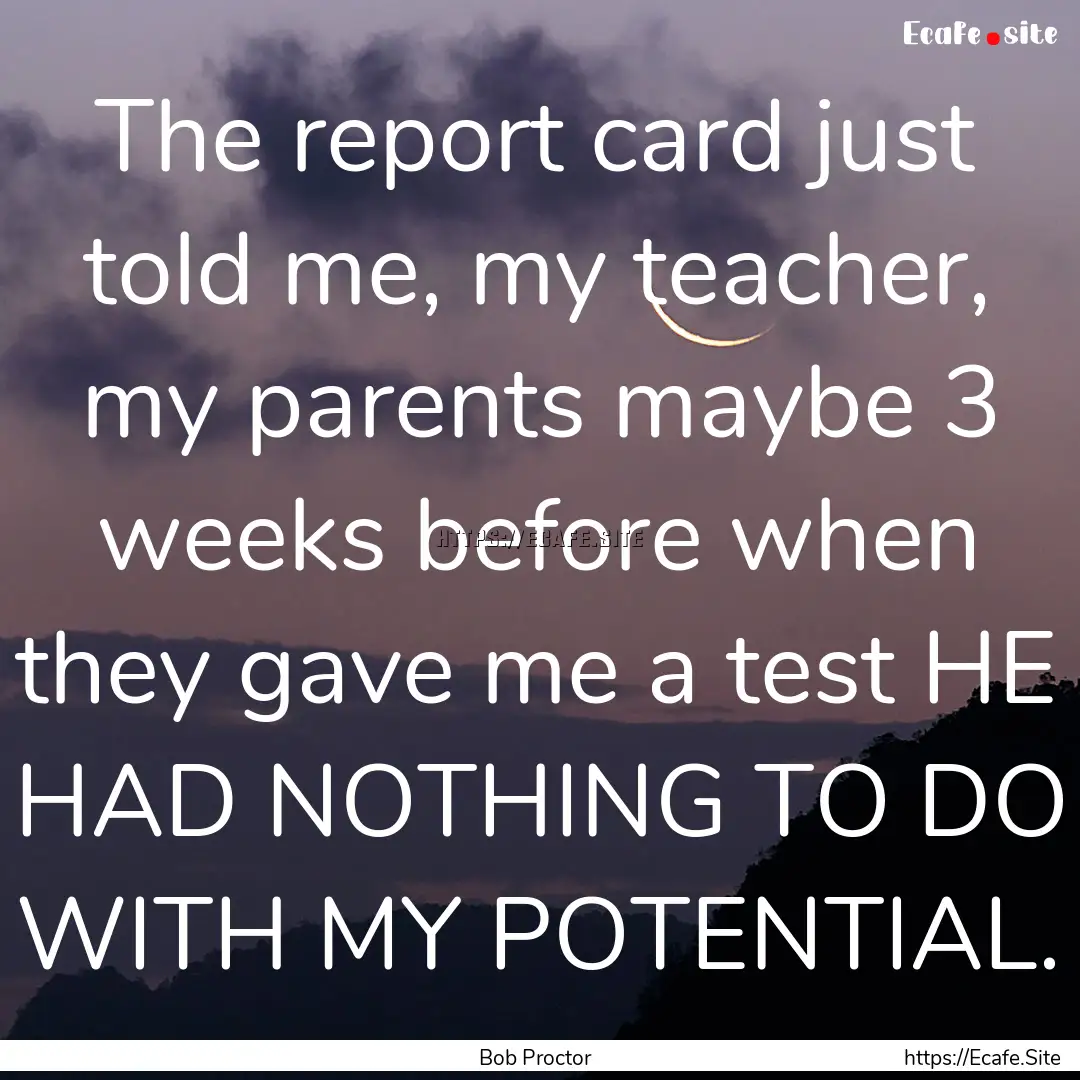 The report card just told me, my teacher,.... : Quote by Bob Proctor