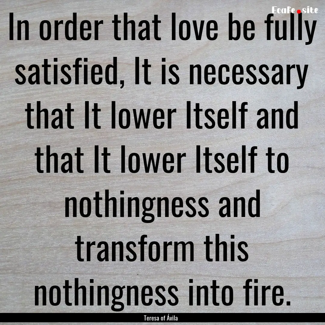 In order that love be fully satisfied, It.... : Quote by Teresa of Ávila