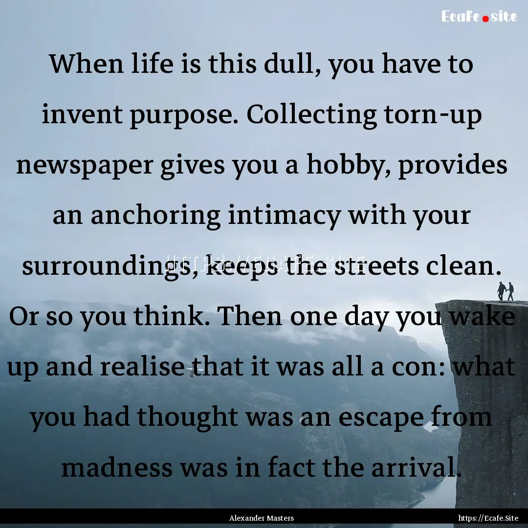 When life is this dull, you have to invent.... : Quote by Alexander Masters