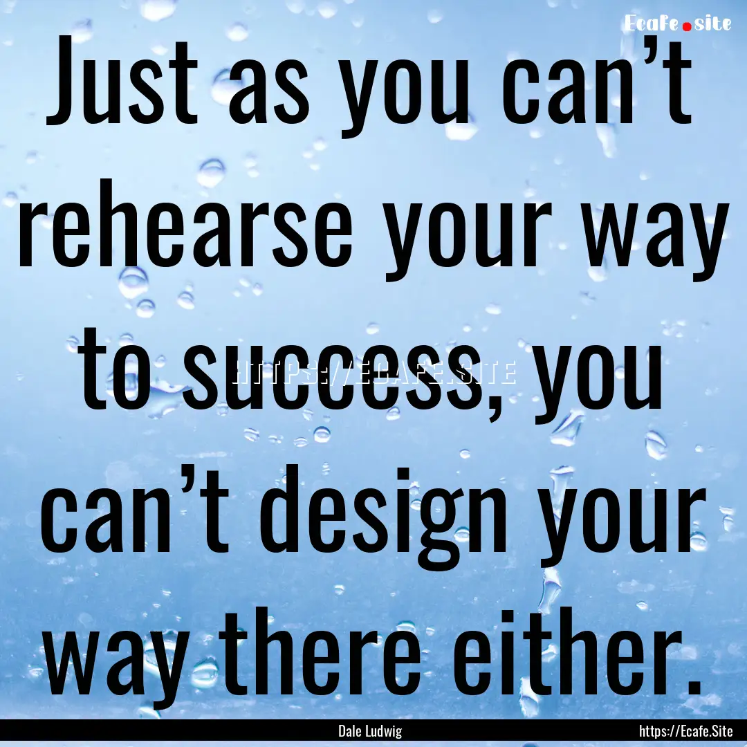 Just as you can’t rehearse your way to.... : Quote by Dale Ludwig