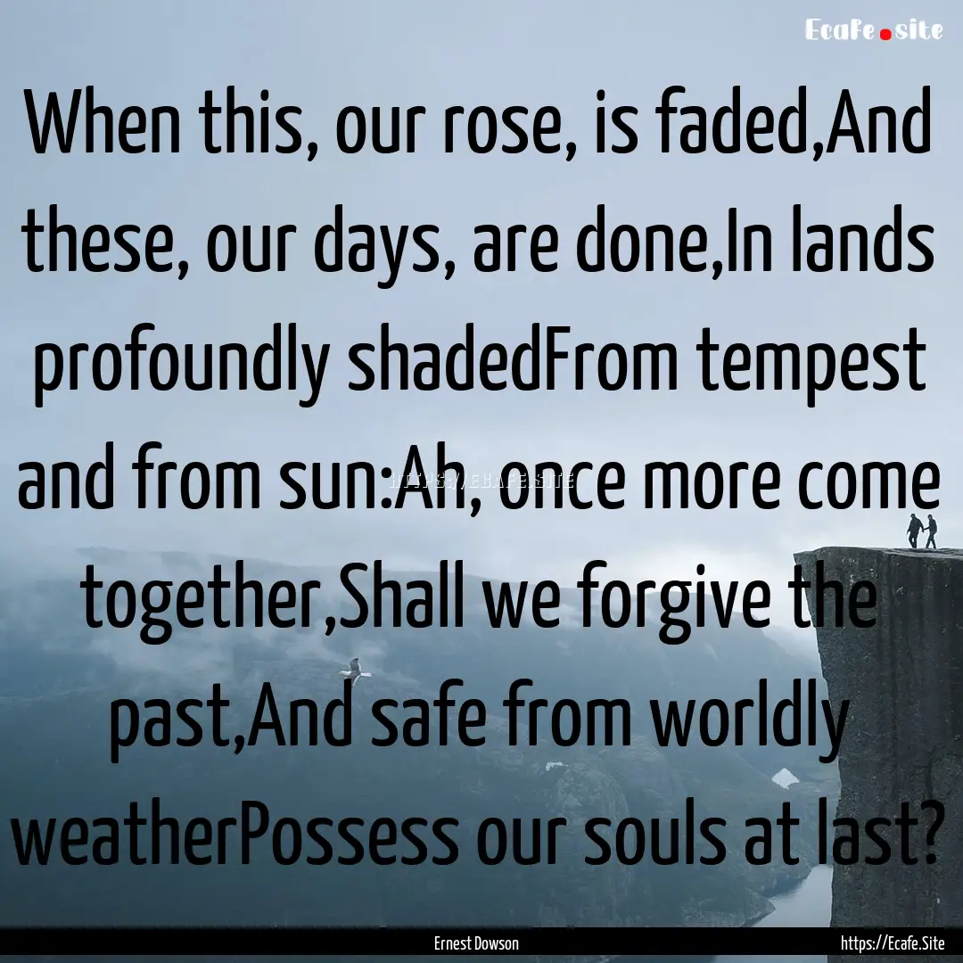 When this, our rose, is faded,And these,.... : Quote by Ernest Dowson